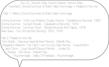 _Kw 22_ Munich Was Techno Before Techno Was Invented_ Donna Summer & Robin Gibb Hommage + Peabird in the mix

Part 1: Mirko's Donna Summer & Robin Gibb Hommage

Donna Summer - I Fell Love (Patrick Cowley Remix) - Casablanca Records, 1982
Donna Summer - Sunset People - Casablanca Records, 1979
Donna Summer - Summer Fever - Global Records And Tapes, 1976
Bee Gees - You Should Be Dancing - RSO, 1976

Part 2: Peabird in the Mix:
Tom Noble - Dancing Hard (Al Kent Remix) - Rebirth Rec.
Megadon Betamix - He Can`t Love You (Le Sale Remix) - Voyeurhythm
Jack Dixon - Lose Myself (Dauwd Remix) -  Under 5's
Freaks - We Move - Rebirth Rec.
Psychemagik - Valley Of Paradise - Psychemagik