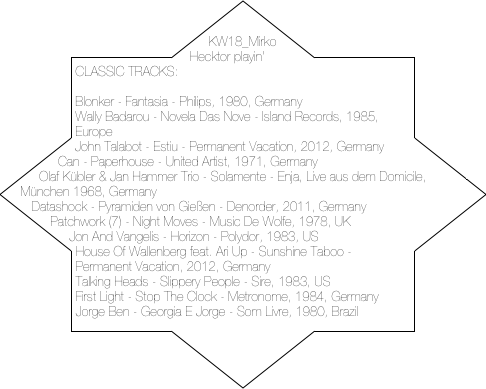 KW18_Mirko Hecktor playin' CLASSIC TRACKS:

Blonker - Fantasia - Philips, 1980, Germany
Wally Badarou - Novela Das Nove - Island Records, 1985, Europe
John Talabot - Estiu - Permanent Vacation, 2012, Germany
Can - Paperhouse - United Artist, 1971, Germany
Olaf Kübler & Jan Hammer Trio - Solamente - Enja, Live aus dem Domicile, München 1968, Germany
Datashock - Pyramiden von Gießen - Denorder, 2011, Germany
Patchwork (7) - Night Moves - Music De Wolfe, 1978, UK
Jon And Vangelis - Horizon - Polydor, 1983, US
House Of Wallenberg feat. Ari Up - Sunshine Taboo - Permanent Vacation, 2012, Germany
Talking Heads - Slippery People - Sire, 1983, US
First Light - Stop The Clock - Metronome, 1984, Germany
Jorge Ben - Georgia E Jorge - Som Livre, 1980, Brazil